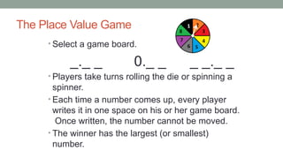 The Place Value Game
• Select a game board.
_._ _ 0._ _ _ _._ _
• Players take turns rolling the die or spinning a
spinner.
• Each time a number comes up, every player
writes it in one space on his or her game board.
Once written, the number cannot be moved.
• The winner has the largest (or smallest)
number.
 