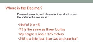 Where is the Decimal?
• Place a decimal in each statement if needed to make
the statement make sense.
• Half of 9 is 45
• 75 is the same as three fourths
• My height is about 175 meters
• 245 is a little less than two and one-half
 