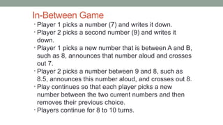 In-Between Game
• Player 1 picks a number (7) and writes it down.
• Player 2 picks a second number (9) and writes it
down.
• Player 1 picks a new number that is between A and B,
such as 8, announces that number aloud and crosses
out 7.
• Player 2 picks a number between 9 and 8, such as
8.5, announces this number aloud, and crosses out 8.
• Play continues so that each player picks a new
number between the two current numbers and then
removes their previous choice.
• Players continue for 8 to 10 turns.
 