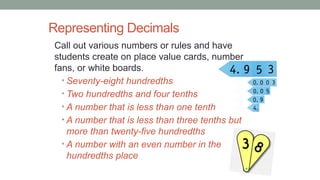 Representing Decimals
Call out various numbers or rules and have
students create on place value cards, number
fans, or white boards.
• Seventy-eight hundredths
• Two hundredths and four tenths
• A number that is less than one tenth
• A number that is less than three tenths but
more than twenty-five hundredths
• A number with an even number in the
hundredths place
 