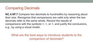 Comparing Decimals
NC.4.NF.7 Compare two decimals to hundredths by reasoning about
their size. Recognize that comparisons are valid only when the two
decimals refer to the same whole. Record the results of
comparisons with the symbols >, =, or >, and justify the conclusions,
e.g., by using a visual model.
What are the best ways to introduce students to the
comparison of decimals?
 