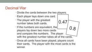 Decimal War
• Divide the cards between the two players.
• Each player lays down one card.
• The player with the greatest
number takes both cards.
• If the numbers are equivalent, the
players lay down two more cards
and compare the numbers. The player
with the greatest number takes all of the cards.
• Once all cards have been played, players count
their cards. The player with the most cards is the
winner.
0.47
0.8
 