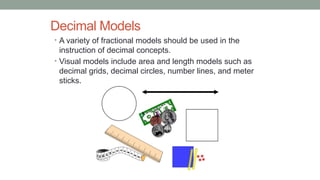 Decimal Models
• A variety of fractional models should be used in the
instruction of decimal concepts.
• Visual models include area and length models such as
decimal grids, decimal circles, number lines, and meter
sticks.
 