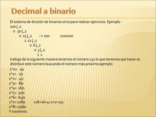   El sistema de división de binarios sirve para realizar ejercicios. Ejemplo : 100 |_2  0  50 |_2  0  25 |_2  --> 100  1100100  1  12 |_2  0  6 |_2  0  3 |_2  1  1 trabaja de la siguiente manera tenemos el número 151 lo que tenemos que hacer es distribuir este número buscando el número más próximo ejemplo: 2^0=  1|1  2^1=  2|1  2^2=  4|1  2^3=  8|0  2^4=  16|1  2^5=  32|0  2^6=  64|0  2^7= 128|1  128+16+4+2+1=151  2^8= 256|0   Y sucesivos. 