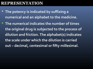 REPRESENTATION
 The potency is indicated by suffixing a
numerical and an alphabet to the medicine.
 The numerical indicates the number of times
the original drug is subjected to the process of
dilution and friction.The alphabet(s) indicates
the scale under which the dilution is carried
out – decimal, centesimal or fifty millesimal.
 
