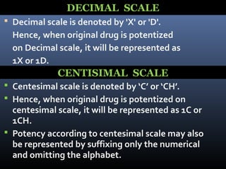 DECIMAL SCALE
 Decimal scale is denoted by 'X' or 'D'.
Hence, when original drug is potentized
on Decimal scale, it will be represented as
1X or 1D.
 Centesimal scale is denoted by ‘C’ or ‘CH’.
 Hence, when original drug is potentized on
centesimal scale, it will be represented as 1C or
1CH.
 Potency according to centesimal scale may also
be represented by suffixing only the numerical
and omitting the alphabet.
CENTISIMAL SCALE
 