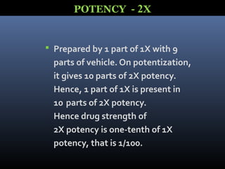  Prepared by 1 part of 1X with 9
parts of vehicle. On potentization,
it gives 10 parts of 2X potency.
Hence, 1 part of 1X is present in
10 parts of 2X potency.
Hence drug strength of
2X potency is one-tenth of 1X
potency, that is 1/100.
POTENCY - 2X
 