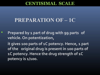 PREPARATION OF – 1C
 Prepared by 1 part of drug with 99 parts of
vehicle. On potentization,
it gives 100 parts of 1C potency. Hence, 1 part
of the original drug is present in 100 parts of
1C potency. Hence the drug strength of 1C
potency is 1/100.
CENTISIMAL SCALE
 