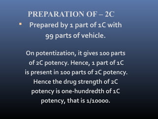 PREPARATION OF – 2C
 Prepared by 1 part of 1C with
99 parts of vehicle.
On potentization, it gives 100 parts
of 2C potency. Hence, 1 part of 1C
is present in 100 parts of 2C potency.
Hence the drug strength of 2C
potency is one-hundredth of 1C
potency, that is 1/10000.
 