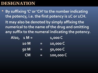 DESIGNATION
 By suffixing 'C' or 'CH' to the number indicating
the potency, i.e. the first potency is 1C or 1CH.
It may also be denoted by simply affixing the
numerical to the name of the drug and omitting
any suffix to the numeral indicating the potency.
Also, 1 M = 1,000 C
10 M = 10,000 C
50 M = 50,000 C
CM = 100,000 C
 