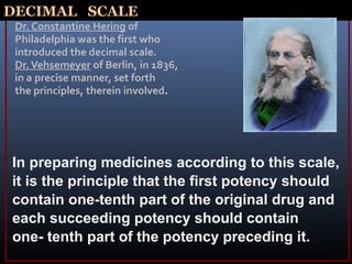 DECIMAL SCALE
Dr. Constantine Hering of
Philadelphia was the first who
introduced the decimal scale.
Dr.Vehsemeyer of Berlin, in 1836,
in a precise manner, set forth
the principles, therein involved.
In preparing medicines according to this scale,
it is the principle that the first potency should
contain one-tenth part of the original drug and
each succeeding potency should contain
one- tenth part of the potency preceding it.
 