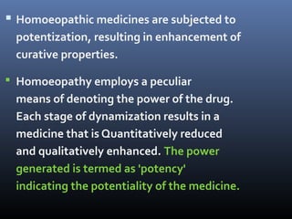  Homoeopathic medicines are subjected to
potentization, resulting in enhancement of
curative properties.
 Homoeopathy employs a peculiar
means of denoting the power of the drug.
Each stage of dynamization results in a
medicine that is Quantitatively reduced
and qualitatively enhanced. The power
generated is termed as 'potency'
indicating the potentiality of the medicine.
 