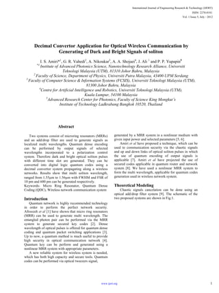 Decimal Convertor Application for Optical Wireless Communication by
Generating of Dark and Bright Signals of soliton
I. S. Amiri*1
, G. R. Vahedi2
, A. Nikoukar3
, A. A. Shojaei4
, J. Ali 1
and P. P. Yupapin5
*1
Institute of Advanced Photonics Science, Nanotechnology Research Alliance, Universiti
Teknologi Malaysia (UTM), 81310 Johor Bahru, Malaysia
2
Faculty of Science, Department of Physics, Universiti Putra Malaysia, 43400 UPM Serdang
3
Faculty of Computer Science & Information Systems (FCSIS), Universiti Teknologi Malaysia (UTM),
81300 Johor Bahru, Malaysia
4
Centre for Artificial Intelligence and Robotics, Universiti Teknologi Malaysia (UTM),
Kuala Lumpur, 54100 Malaysia
5
Advanced Research Center for Photonics, Faculty of Science King Mongkut’s
Institute of Technology Ladkrabang Bangkok 10520, Thailand
Abstract
Two systems consist of microring resonators (MRRs)
and an add/drop filter are used to generate signals as
localized multi wavelengths. Quantum dense encoding
can be performed by output signals of selected
wavelengths incorporated to a polarization control
system. Therefore dark and bright optical soliton pulses
with different time slot are generated. They can be
converted into digital logic quantum codes using a
decimal convertor system propagating along a wireless
networks. Results show that multi soliton wavelength,
ranged from 1.55 m to 1.56 m with FWHM and FSR of
10 pm and 600 pm can be generated respectively.
Keywords- Micro Ring Resonator, Quantum Dense
Coding (QDC), Wireless network communication system
Introduction
Quantum network is highly recommended technology
in order to perform the perfect network security.
Afroozeh et al [1] have shown that micro ring resonators
(MRR) can be used to generate multi wavelength. The
entangled photon pair can be performed via the MRR
system to generate secured key codes [2]. Dense
wavelength of optical pulses is offered for quantum dense
coding and quantum packet switching applications [3].
Up to now, a quantum method is much useful to provide
high security in optical communication network [4].
Quantum key can be perform and generated using a
nonlinear MRR system with appropriate parameters.
A new reliable system for wireless system is needed,
which has both high capacity and secure tools. Quantum
codes can be performed via optical tweezers signal,
generated by a MRR system in a nonlinear medium with
given input power and selected parameters [5, 6].
Amiri et al have proposed a technique, which can be
used to communication security via the chaotic signals
and up and down links of optical soliton pulses in which
the use of quantum encoding of output signals is
applicable [7]. Amiri et al have projected the use of
secured codes applicable in quantum router and network
system [8]. We have used a nonlinear MRR system to
form the multi wavelength, applicable for quantum codes
generation used in wireless network system.
Theoretical Modeling
Chaotic signals cancelation can be done using an
optical add/drop filter system [9]. The schematic of the
two proposed systems are shown in Fig.1.
International Journal of Engineering Research & Technology (IJERT)
Vol. 1 Issue 5, July - 2012
ISSN: 2278-0181
1www.ijert.org
 