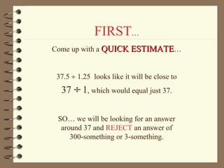 FIRST…
Come up with a QUICK ESTIMATE…
37.5 ÷ 1.25 looks like it will be close to

37 ÷ 1, which would equal just 37.

SO… we will be looking for an answer
around 37 and REJECT an answer of
300-something or 3-something.

 