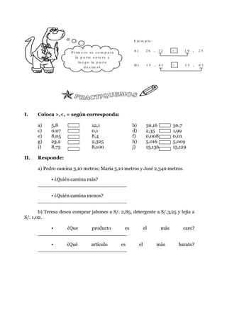 E je m p lo :


                                                       A)         26   , 72      >     19   ,   25
                      P r im e r o s e c o m p a r a
                        la p a r te e n te r a y
                          lu e g o la p a r t e
                                                       B)         15   , 41      <     15   ,   63
                              d e c im a l.




I.    Coloca >,<, = según corresponda:

      a)    5,8                     12,1               b)         30,16          30,7
      c)    0,07                    0,1                d)         2,35           1,99
      e)    8,05                    8,4                f)         0,008          0,01
      g)    23,2                    2,325              h)         5,016          5,009
      i)    8,73                    8,100              j)         15,136         15,129

II.   Responde:

      a) Pedro camina 3,10 metros; María 5,10 metros y José 2,340 metros.

          • ¿Quién camina más?
      _____________________________

          • ¿Quién camina menos?
      _____________________________

       b) Teresa desea comprar jabones a S/. 2,85, detergente a S/.3,25 y lejía a
S/. 1,02.

          •     ¿Que    producto  es                             el        más         caro?
      _____________________________

          •    ¿Qué    artículo  es                         el          más          barato?
      _____________________________
 