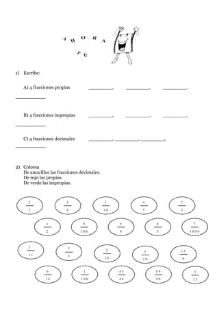 A               O      R
                              H                  A

                                  T
                                       Ú


1) Escribe:


   A) 4 fracciones propias                  ________,         ________,        ________,
________


   B) 4 fracciones impropias                ________,         ________,        ________,
________

   C) 4 fracciones decimales                ________, ________, ________,
________


2) Colorea
   De amarillos las fracciones decimales.
   De rojo las propias.
   De verde las impropias.



      3                   5                       1                 4                7

      2                   8                      10                 5                3


              1                        9                 5                8                 7

              2                       100                4                5                1000



      3                   7                          2              3                15
      11                  5                       10                10                9


               6                       1                 45               89                5
              14                      100                46               90                13
 