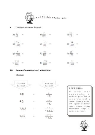 R A R ES U
                           AHO            E LV E   T Ú ...




•    Convierte a número decimal.




B)   De un número decimal a fracción:

     Observa:



     F r a c c ió n                N ú m e ro
      d e c im a l                 d e c im a l
                                                             REC U ERD A

                                                             Se     c o lo c a     co m o
                                        8
                       =                                     n u m e r a d o r           e l
                                      1 0                    n ú m e r o p e r o s in     la
                                                             co m a      d e c im a l      y
                                      4 5                    co m o     d e n o m in a d o r
                       =
                                      1 0                    e l 1 s e g u id o d e ta n to s
                                                             ce ro s co m o        c i fr a s
                                      1 3
                       =                                     d e c im a le s te n g a      el
                                   1 0 0 0                   n u m e r o d e c im a l.

                                     3 7 1
                       =
                                    1 0 0
 