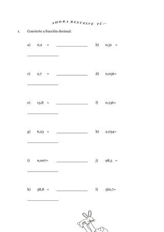 R A R ES U
                     AHO               E LV E   T Ú ..
                                                       .

1.   Convierte a fracción decimal:


     a)    0,2   =      ______________          b)     0,31 =

     ______________




     c)    2,7   =      ______________          d)     0,036=

     ______________




     e)    13,8 =       ______________          f)     0,136=

     ______________




     g)    6,23 =       ______________          h)     2,034=

     ______________




     i)    0,007=       ______________          j)     98,5 =

     ______________




     k)    38,8 =       ______________          l)     562,7=

     ______________
 