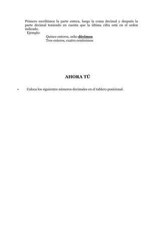 Primero escribimos la parte entera, luego la coma decimal y después la
    parte decimal teniendo en cuenta que la última cifra está en el orden
    indicado.
     Ejemplo:
                 Quince enteros, ocho décimos
                 Tres enteros, cuatro centésimos




                              AHORA TÚ

•    Coloca los siguientes números decimales en el tablero posicional.
 