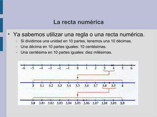 La recta numérica 
 Ya sabemos utilizar una regla o una recta numérica. 
 Si dividimos una unidad en 10 partes, tenemos una 10 décimas. 
 Una décima en 10 partes iguales: 10 centésimas. 
 Una centésima en 10 partes iguales: diez milésimas. 
 