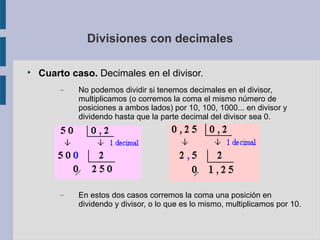 Divisiones con decimales 
 Cuarto caso. Decimales en el divisor. 
 No podemos dividir si tenemos decimales en el divisor, 
multiplicamos (o corremos la coma el mismo número de 
posiciones a ambos lados) por 10, 100, 1000... en divisor y 
dividendo hasta que la parte decimal del divisor sea 0. 
 En estos dos casos corremos la coma una posición en 
dividendo y divisor, o lo que es lo mismo, multiplicamos por 10. 
 