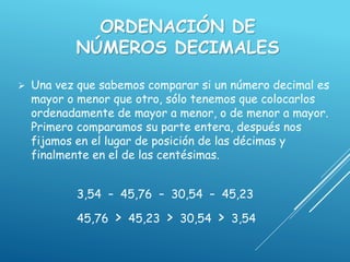 ORDENACIÓN DE
NÚMEROS DECIMALES
 Una vez que sabemos comparar si un número decimal es
mayor o menor que otro, sólo tenemos que colocarlos
ordenadamente de mayor a menor, o de menor a mayor.
Primero comparamos su parte entera, después nos
fijamos en el lugar de posición de las décimas y
finalmente en el de las centésimas.
3,54 – 45,76 – 30,54 – 45,23
45,76 > 45,23 > 30,54 > 3,54
 