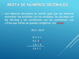 RESTA DE NÚMEROS DECIMALES
 Los números decimales se restan igual que los números
naturales: las unidades con las unidades, las décimas con
las décimas y las centésimas con las centésimas. Las
cifras que faltan se pueden completar con ceros.
56,4 – 28,19
D U, d c
5 6, 4 0
- 2 8, 1 9
2 8, 2 1
 
