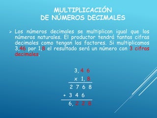 MULTIPLICACIÓN
DE NÚMEROS DECIMALES
 Los números decimales se multiplican igual que los
números naturales. El productor tendrá tantas cifras
decimales como tengan los factores. Si multiplicamos
3,46 por 1,8 el resultado será un número con 3 cifras
decimales.
3, 4 6
x 1, 8
2 7 6 8
+ 3 4 6
6, 2 2 8
 