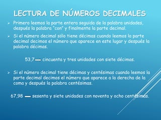 LECTURA DE NÚMEROS DECIMALES
 Primero leemos la parte entera seguida de la palabra unidades,
después la palabra “con” y finalmente la parte decimal.
 Si el número decimal sólo tiene décimas cuando leemos la parte
decimal decimos el número que aparece en este lugar y después la
palabra décimas.
53,7 cincuenta y tres unidades con siete décimas.
 Si el número decimal tiene décimas y centésimas cuando leemos la
parte decimal decimos el número que aparece a la derecha de la
coma y después la palabra centésimas.
67,98 sesenta y siete unidades con noventa y ocho centésimas.
 