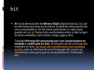 bit
 Bit es la abreviación de Binary Digit (digito binario), la cual
en términos técnicos es la menor unidad de información de
una computadora. Un bit tiene solamente un valor (que
puede ser 0 o 1).Varios bits combinados entre sí dan origen
la otras unidades, como byte, mega, giga y tera
Toda la información procesada por una computadora es
medida y codificada en bits. El tamaño de los archivos son
medidos en bits, las tasas de transferencia son medidas
en bit, toda la información en el lenguaje del usuario es
convertida a bits para que la computadora la "entienda",
etc.
 