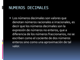 NUMEROS DECIMALES
 Los números decimales son valores que
denotan números racionales e irracionales, es
decir que los números decimales son la
expresión de números no enteros, que a
diferencia de los números fraccionarios, no se
escriben como el cociente de dos números
enteros sino como una aproximación de tal
valor.
 