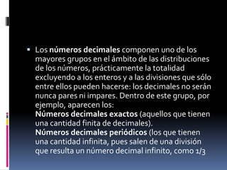  Los números decimales componen uno de los
mayores grupos en el ámbito de las distribuciones
de los números, prácticamente la totalidad
excluyendo a los enteros y a las divisiones que sólo
entre ellos pueden hacerse: los decimales no serán
nunca pares ni impares. Dentro de este grupo, por
ejemplo, aparecen los:
Números decimales exactos (aquellos que tienen
una cantidad finita de decimales).
Números decimales periódicos (los que tienen
una cantidad infinita, pues salen de una división
que resulta un número decimal infinito, como 1/3
 