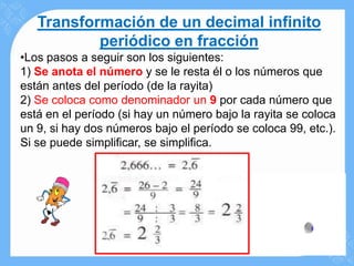 Transformación de un decimal infinito
           periódico en fracción
•Los pasos a seguir son los siguientes:
1) Se anota el número y se le resta él o los números que
están antes del período (de la rayita)
2) Se coloca como denominador un 9 por cada número que
está en el período (si hay un número bajo la rayita se coloca
un 9, si hay dos números bajo el período se coloca 99, etc.).
Si se puede simplificar, se simplifica.
 