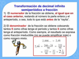 Transformación de decimal infinito
             semiperiódico a fracción
1) El numerador de la fracción se obtiene, al igual que en
el caso anterior, restando al número la parte entera y el
anteperíodo, o sea, todo lo que está antes de la “rayita”.

2) El denominador de la fracción se obtiene colocando
tantos 9 como cifras tenga el período y tantos 0 como cifras
tenga el anteperíodo. Como siempre, el resultado se expresa
como fracción irreductible (no se puede simplificar más) o
como número mixto.
 