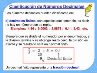 Los números decimales pueden clasificarse en:

a) decimales finitos: son aquellos que tienen fin, es decir,
no hay un número que se repita.
    Ejemplos: 4,56 ; 0,0003 ; 2,9876 : 0,1 ; 3,42 , etc.

Siempre que se divida el numerador por el denominador, y
la división termine y se obtenga resto cero, la división es
exacta y su resultado será un decimal finito.




Un decimal finito representa una fracción decimal.
 