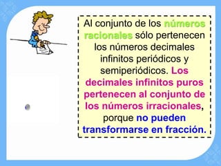Al conjunto de los números
racionales sólo pertenecen
   los números decimales
     infinitos periódicos y
     semiperiódicos. Los
 decimales infinitos puros
pertenecen al conjunto de
 los números irracionales,
      porque no pueden
transformarse en fracción.
 