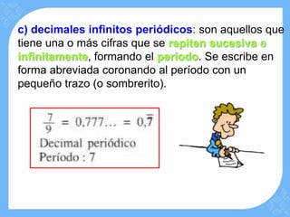 c) decimales infinitos periódicos: son aquellos que
tiene una o más cifras que se repiten sucesiva e
infinitamente, formando el período. Se escribe en
forma abreviada coronando al período con un
pequeño trazo (o sombrerito).
 