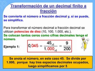 Se convierte el número a fracción decimal y, si se puede,
se simplifica.

Para transformar el número decimal a fracción decimal se
utilizan potencias de diez (10, 100, 1.000, etc.).
Se colocan tantos ceros como cifras decimales tenga el
número.

Ejemplo 1:


   Se anota el número, en este caso 45. Se divide por
 1.000, porque hay tres espacios decimales ocupados,
                luego simplificamos por 5
 
