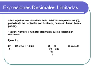 Expresiones Decimales Limitadas Son aquellas que el residuo de la división siempre es cero (0), por lo tanto los decimales son limitados, tienen un fin (no tienen patrón). Patrón: Número o números decimales que se repiten con secuencia. Ejemplos 27 27 entre 4 = 6.25 50 8 50 entre 8 4 20 6.25 40 0