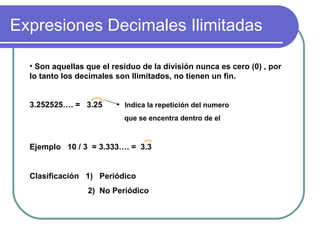Expresiones Decimales Ilimitadas Son aquellas que el residuo de la división nunca es cero (0) , por lo tanto los decimales son Ilimitados, no tienen un fin. 3.252525…. = 3.25 Indica la repetición del numero que se encentra dentro de el Ejemplo 10 / 3 = 3.333…. = 3.3 Clasificación 1) Periódico 2) No Periódico