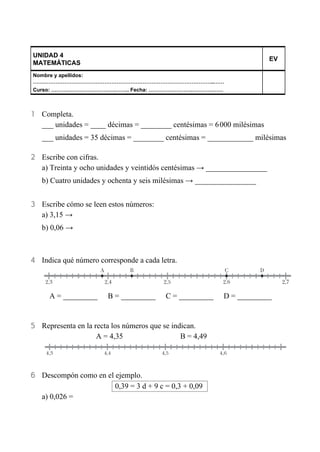 UNIDAD 4
MATEMÁTICAS EV
Nombre y apellidos:
…………………………………………………………………………………………..……
Curso: ……………………………….…….. Fecha: …………………….………………
1 Completa.
___ unidades = ____ décimas = ________ centésimas = 6 000 milésimas
___ unidades = 35 décimas = ________ centésimas = ____________ milésimas
2 Escribe con cifras.
a) Treinta y ocho unidades y veintidós centésimas → ________________
b) Cuatro unidades y ochenta y seis milésimas → ________________
3 Escribe cómo se leen estos números:
a) 3,15 →
b) 0,06 →
4 Indica qué número corresponde a cada letra.
A = _________ B = _________ C = _________ D = _________
5 Representa en la recta los números que se indican.
A = 4,35 B = 4,49
6 Descompón como en el ejemplo.
0,39 = 3 d + 9 c = 0,3 + 0,09
a) 0,026 =