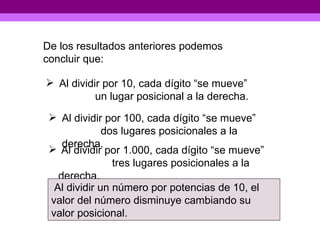 De los resultados anteriores podemos concluir que: Al dividir por 10, cada dígito “se mueve”  un lugar posicional a la derecha. Al dividir por 100, cada dígito “se mueve”  dos lugares posicionales a la derecha. Al dividir por 1.000, cada dígito “se mueve”  tres lugares posicionales a la derecha. Al dividir un número por potencias de 10, el valor del número disminuye cambiando su valor posicional. 