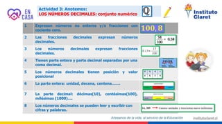 Actividad 3: Anotemos:
LOS NÚMEROS DECIMALES: conjunto numérico
1 Expresan números no enteros y/o fracciones con
cociente cero.
2 expresan números
3 expresan fracciones
Las fracciones decimales
decimales.
Los números decimales
decimales.
4
5
Tienen parte entera y parte decimal separadas por una
coma decimal.
Los números decimales tienen posición y valor
posicional
6 La parte entera: unidad, decena, centena…….
7 La parte decimal: décimas(10), centésimas(100),
milésimas (1000)….
8 Los números decimales se pueden leer y escribir con
cifras y palabras.
 