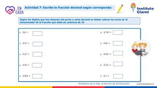 Actividad 7: Escribe la fracción decimal según corresponda:
Según los dígitos que hay después del punto o coma decimal se deben colocar los ceros en el
denominador de la fracción que debe ser potencia de 10
 