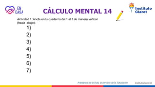 CÁLCULO MENTAL 14
Actividad 1 :Anota en tu cuaderno del 1 al 7 de manera vertical
(hacia abajo):
1)
2)
3)
4)
5)
6)
7)
 
