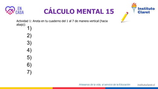 CÁLCULO MENTAL 15
Actividad 1: Anota en tu cuaderno del 1 al 7 de manera vertical (hacia
abajo):
1)
2)
3)
4)
5)
6)
7)
 
