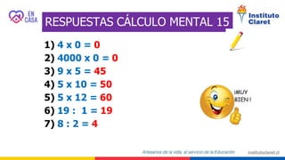 RESPUESTAS CÁLCULO MENTAL 15
1) 4 x 0 = 0
2) 4000 x 0 = 0
3) 9 x 5 = 45
4) 5 x 10 = 50
5) 5 x 12 = 60
6) 19 : 1 = 19
7) 8 : 2 = 4
 