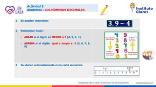 Actividad 3:
Anotemos : LOS NÚMEROS DECIMALES:
1 Se pueden redondear.
2 Redondear hacia:
• ABAJO si el dígito es MENOR a 5 (4, 3, 2, 1)
• ARRIBA si el dígito igual o mayor a 5 (5, 6, 7, 8,
9)
3 Se ubican ordenadamente en la recta numérica.
 