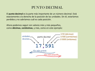 PUNTO DECIMAL
El punto decimal es la parte más importante de un número decimal. Está
exactamente a la derecha de la posición de las unidades. Sin él, estaríamos
perdidos y no sabríamos cuál es cada posición.
Ahora podemos seguir con valores más y más pequeños,
como décimas, centésimas, y más, como en este ejemplo:
 