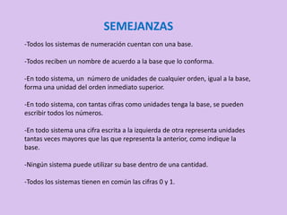 SEMEJANZAS
-Todos los sistemas de numeración cuentan con una base.
-Todos reciben un nombre de acuerdo a la base que lo conforma.
-En todo sistema, un número de unidades de cualquier orden, igual a la base,
forma una unidad del orden inmediato superior.
-En todo sistema, con tantas cifras como unidades tenga la base, se pueden
escribir todos los números.
-En todo sistema una cifra escrita a la izquierda de otra representa unidades
tantas veces mayores que las que representa la anterior, como indique la
base.
-Ningún sistema puede utilizar su base dentro de una cantidad.
-Todos los sistemas tienen en común las cifras 0 y 1.
 